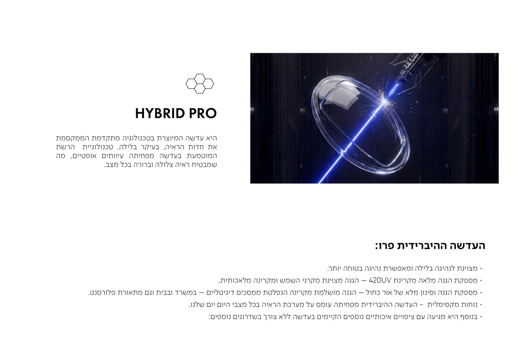 HYBRID PRO  היא עדשה המיוצרת בטכנולוגיה מתקדמת הממקסמת את חדות הראיה, בעיקר בלילה. טכנולוגיית הרשת המוטמעת בעדשה מפחיתה עיוותים אופטיים, מה שמבטיח ראיה צלולה וברורה בכל מצב.