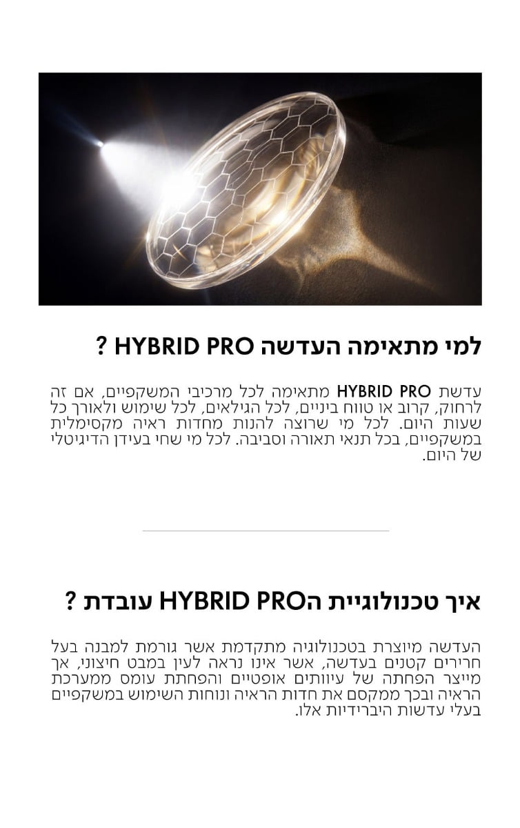 למי מתאימה העדשה HYBRID PRO?  עדשת HYBRID PRO מתאימה לכל מרכיבי המשקפיים, אם זה לרחוק, קרוב או טווח ביניים, לכל הגילאים, לכל שימוש ולאורך כל שעות היום. לכל מי שרוצה להנות מחדות ראיה מקסימלית במשקפיים, בכל תנאי תאורה וסביבה. לכל מי שחי בעידן הדיגיטלי של היום.  איך טכנולוגיית הHYBRID PRO עובדת?  העדשה מיוצרת בטכנולוגיה מתקדמת אשר גורמת למבנה בעל חרירים קטנים בעדשה, אשר אינו נראה לעין במבט חיצוני, אך מייצר הפחתה של עיוותים אופטיים והפחתת עומס ממערכת הראיה ובכך ממקסם את חדות הראיה ונוחות השימוש במשקפיים בעלי עדשות היברידיות אלו.