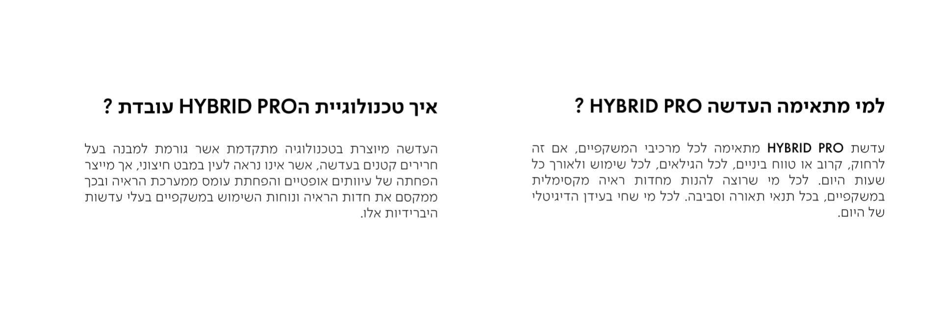 למי מתאימה העדשה HYBRID PRO?  עדשת HYBRID PRO מתאימה לכל מרכיבי המשקפיים, אם זה לרחוק, קרוב או טווח ביניים, לכל הגילאים, לכל שימוש ולאורך כל שעות היום. לכל מי שרוצה להנות מחדות ראיה מקסימלית במשקפיים, בכל תנאי תאורה וסביבה. לכל מי שחי בעידן הדיגיטלי של היום.  איך טכנולוגיית הHYBRID PRO עובדת?  העדשה מיוצרת בטכנולוגיה מתקדמת אשר גורמת למבנה בעל חרירים קטנים בעדשה, אשר אינו נראה לעין במבט חיצוני, אך מייצר הפחתה של עיוותים אופטיים והפחתת עומס ממערכת הראיה ובכך ממקסם את חדות הראיה ונוחות השימוש במשקפיים בעלי עדשות היברידיות אלו.