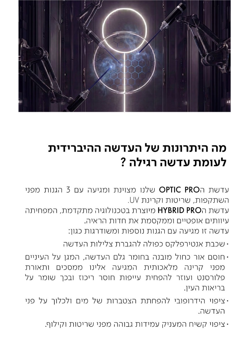 מה היתרונות של העדשה ההיברידית לעומת עדשה רגילה?  עדשת הOPTIC PRO שלנו מצוינת ומגיעה עם 3 הגנות מפני השתקפות, שריטות וקרינת UV. עדשת הHYBRID PRO מיוצרת בטכנולוגיה מתקדמת, המפחיתה עיוותים אופטיים וממקסמת את חדות הראיה. עדשה זו מגיעה עם הגנות נוספות ומשודרגות כגון: · שכבת אנטירפלקס כפולה להגברת צלילות העדשה · חוסם אור כחול מובנה בחומר גלם העדשה, המגן על העיניים מפני קרינה מלאכותית המגיעה אלינו ממסכים ותאורת פלורסנט ועוזר להפחית עייפות חוסר ריכוז ובכך שומר על בריאות העין. · ציפוי הידרופובי להפחתת הצטברות של מים ולכלוך על פני העדשה. · ציפוי קשיח המעניק עמידות גבוהה מפני שריטות וקילוף.