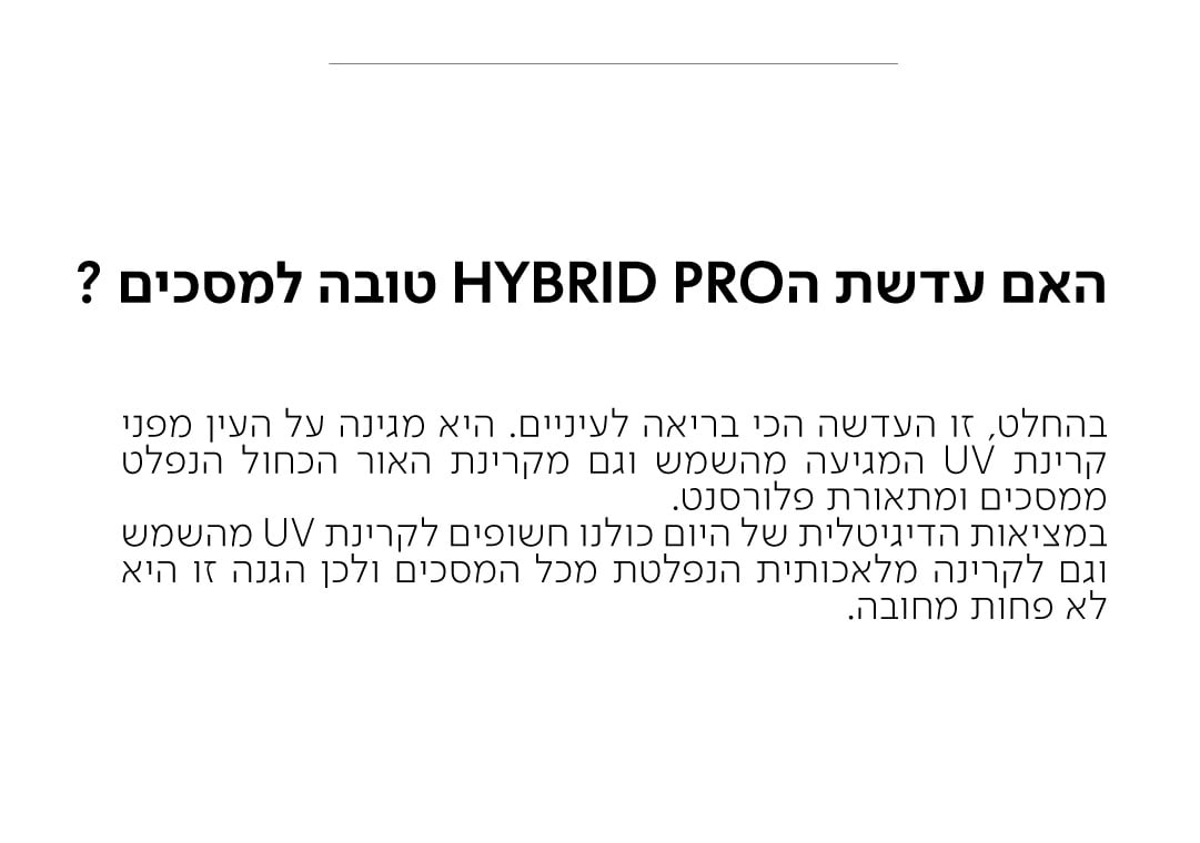 האם עדשת הHYBRID PRO טובה למסכים?  בהחלט, זו העדשה הכי בריאה לעיניים. היא מגינה על העין מפני קרינת UV המגיעה מהשמש וגם מקרינת האור הכחול הנפלט ממסכים ומתאורת פלורסנט. במציאות הדיגיטלית של היום כולנו חשופים לקרינת UV מהשמש וגם לקרינה מלאכותית הנפלטת מכל המסכים ולכן הגנה זו היא לא פחות מחובה.