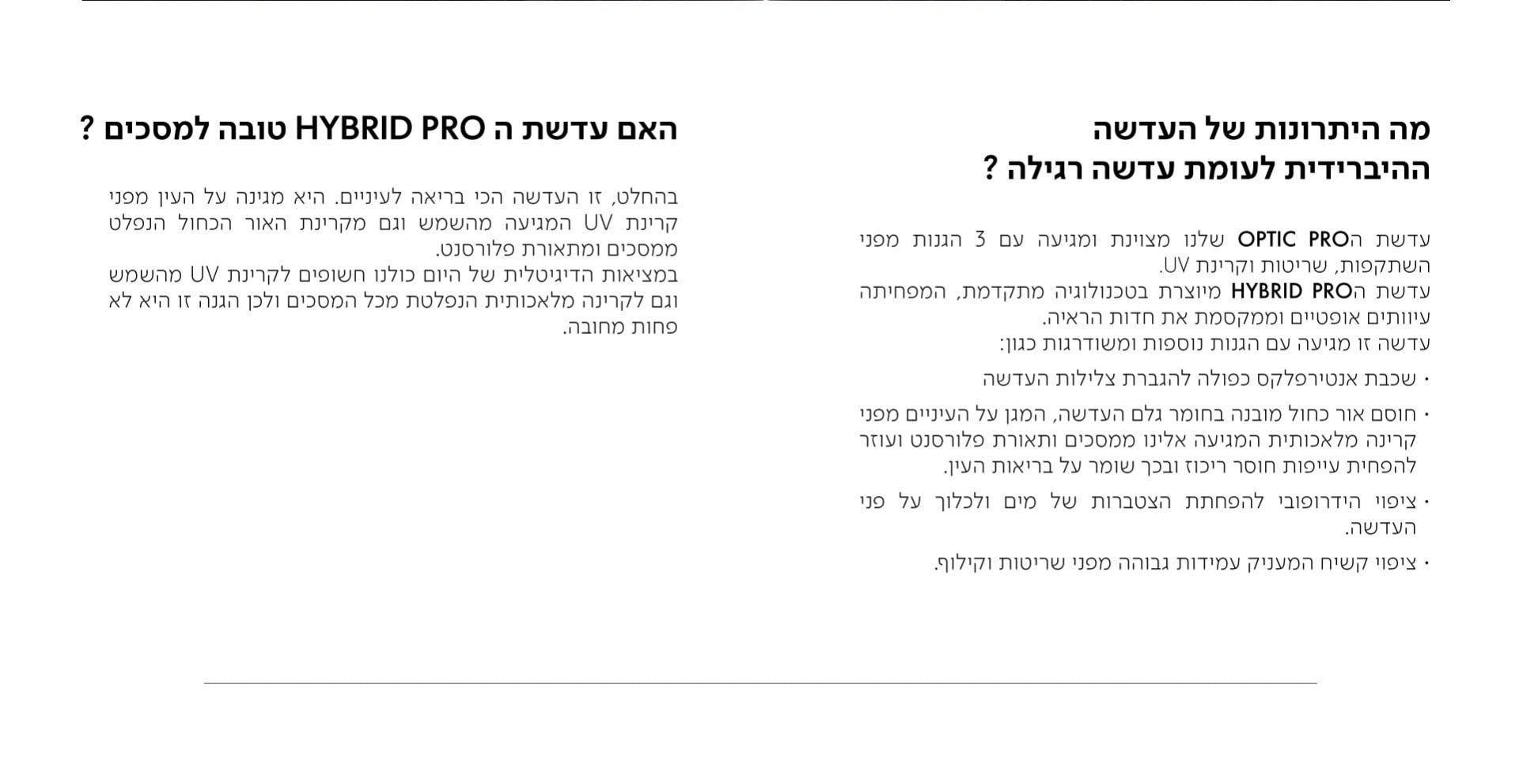 האם עדשת ה HYBRID PRO טובה למסכים?  בהחלט, זו העדשה הכי בריאה לעיניים. היא מגינה על העין מפני קרינת UV המגיעה מהשמש וגם מקרינת האור הכחול הנפלט ממסכים ומתאורת פלורסנט. במציאות הדיגיטלית של היום כולנו חשופים לקרינת UV מהשמש וגם לקרינה מלאכותית הנפלטת מכל המסכים ולכן הגנה זו היא לא פחות מחובה.  מה היתרונות של העדשה ההיברידית לעומת עדשה רגילה?  עדשת הOPTIC PRO שלנו מצוינת ומגיעה עם 3 הגנות מפני השתקפות, שריטות וקרינת UV. עדשת הHYBRID PRO מיוצרת בטכנולוגיה מתקדמת, המפחיתה עיוותים אופטיים וממקסמת את חדות הראיה. עדשה זו מגיעה עם הגנות נוספות ומשודרגות כגון: · שכבת אנטירפלקס כפולה להגברת צלילות העדשה · חוסם אור כחול מובנה בחומר גלם העדשה, המגן על העיניים מפני קרינה מלאכותית המגיעה אלינו ממסכים ותאורת פלורסנט ועוזר להפחית עייפות חוסר ריכוז ובכך שומר על בריאות העין. · ציפוי הידרופובי להפחתת הצטברות של מים ולכלוך על פני העדשה. · ציפוי קשיח המעניק עמידות גבוהה מפני שריטות וקילוף.