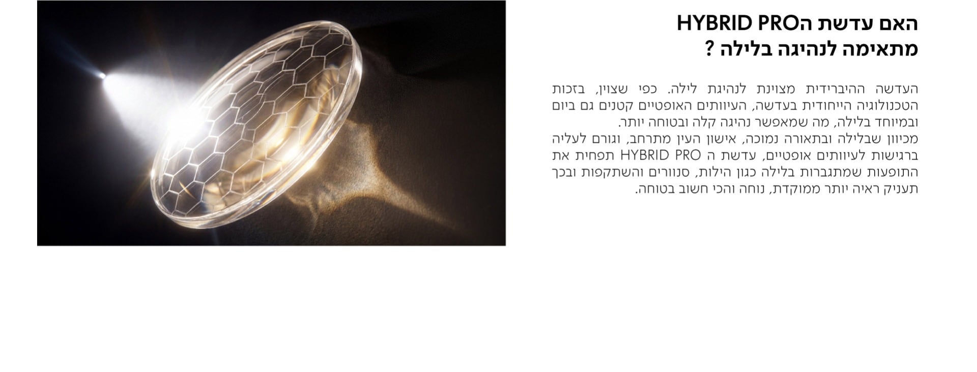 האם עדשת הHYBRID PRO מתאימה לנהיגה בלילה?  העדשה ההיברידית מצוינת לנהיגת לילה. כפי שצוין, בזכות הטכנולוגיה הייחודית בעדשה, העיוותים האופטיים קטנים גם ביום ובמיוחד בלילה, מה שמאפשר נהיגה קלה ובטוחה יותר. מכיוון שבלילה ובתאורה נמוכה, אישון העין מתרחב, וגורם לעליה ברגישות לעיוותים אופטיים, עדשת ה HYBRID PRO תפחית את התופעות שמתגברות בלילה כגון הילות, סנוורים והשתקפות ובכך תעניק ראיה יותר ממוקדת, נוחה והכי חשוב בטוחה.