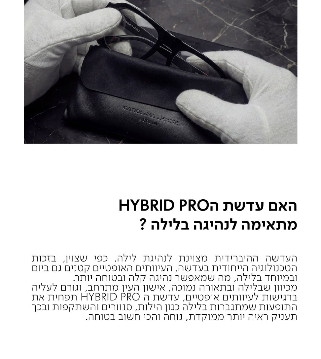 האם עדשת הHYBRID PRO מתאימה לנהיגה בלילה?  העדשה ההיברידית מצוינת לנהיגת לילה. כפי שצוין, בזכות הטכנולוגיה הייחודית בעדשה, העיוותים האופטיים קטנים גם ביום ובמיוחד בלילה, מה שמאפשר נהיגה קלה ובטוחה יותר. מכיוון שבלילה ובתאורה נמוכה, אישון העין מתרחב, וגורם לעליה ברגישות לעיוותים אופטיים, עדשת ה HYBRID PRO תפחית את התופעות שמתגברות בלילה כגון הילות, סנוורים והשתקפות ובכך תעניק ראיה יותר ממוקדת, נוחה והכי חשוב בטוחה.