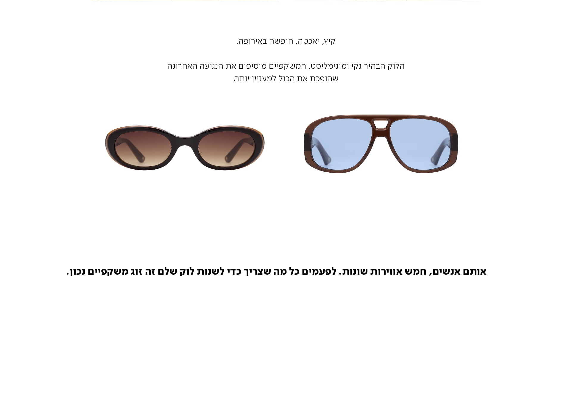 קיץ, יאכטה, חופשה באירופה.  הלוק הבהיר נקי ומינימליסט, המשקפיים מוסיפים את הנגיעה האחרונה שהופכת את הכול למעניין יותר.  אותם אנשים, חמש אווירות שונות. לפעמים כל מה שצריך כדי לשנות לוק שלם זה זוג משקפיים נכון.