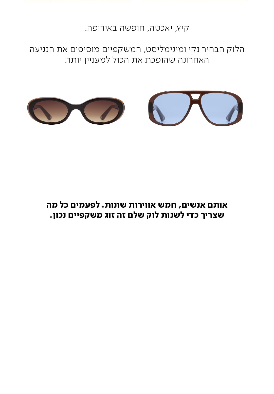 קיץ, יאכטה, חופשה באירופה.  הלוק הבהיר נקי ומינימליסט, המשקפיים מוסיפים את הנגיעה האחרונה שהופכת את הכול למעניין יותר.  אותם אנשים, חמש אווירות שונות. לפעמים כל מה שצריך כדי לשנות לוק שלם זה זוג משקפיים נכון.