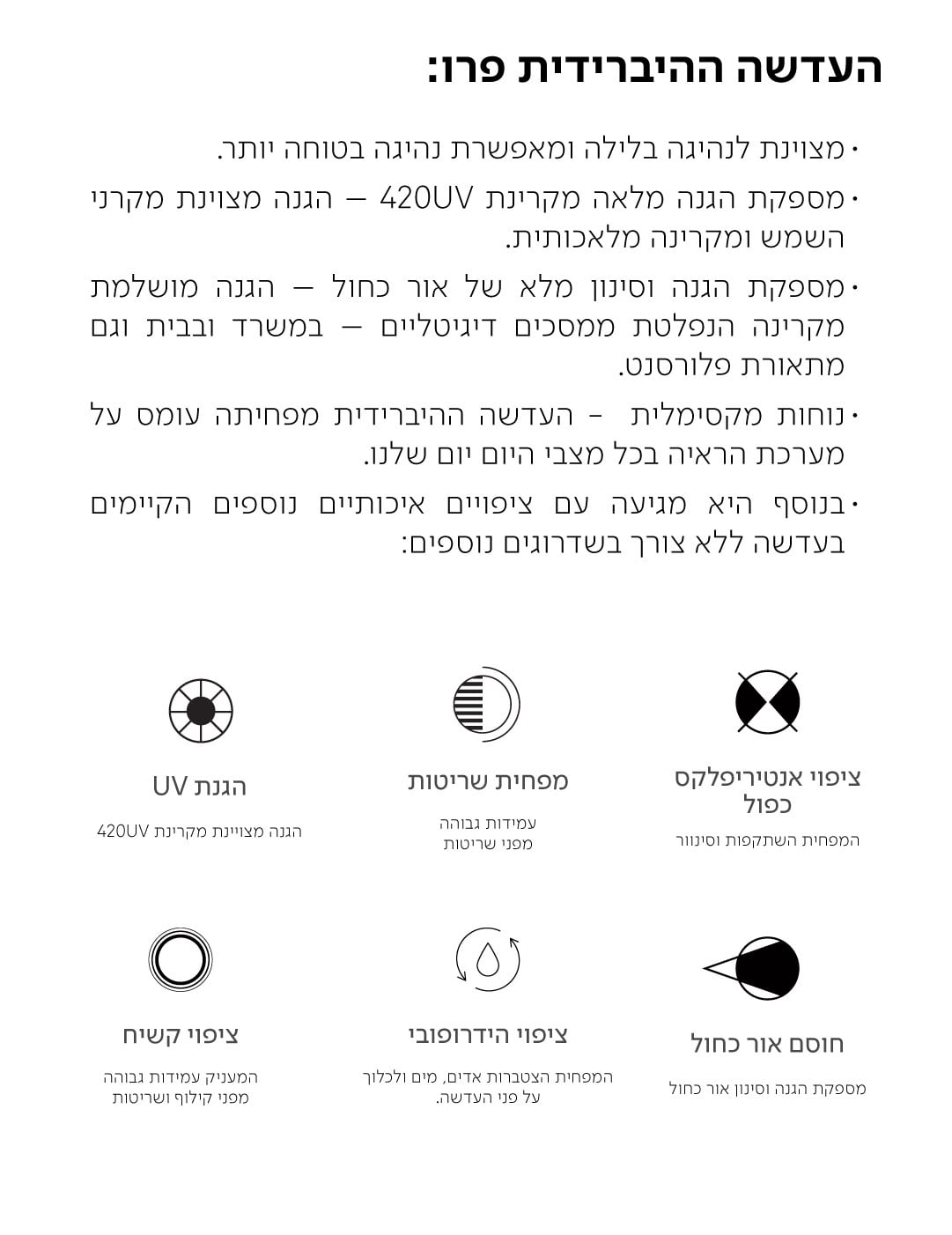 העדשה ההיברידית פרו:  · מצוינת לנהיגה בלילה ומאפשרת נהיגה בטוחה יותר. · מספקת הגנה מלאה מקרינת 420UV - הגנה מצוינת מקרני השמש ומקרינה מלאכותית. ·מספקת הגנה וסינון מלא של אור כחול - הגנה מושלמת מקרינה הנפלטת ממסכים דיגיטליים - במשרד ובבית וגם מתאורת פלורסנט. · נוחות מקסימלית - העדשה ההיברידית מפחיתה עומס על מערכת הראיה בכל מצבי היום יום שלנו. בנוסף היא מגיעה עם ציפויים איכותיים נוספים הקיימים בעדשה ללא צורך בשדרוגים נוספים:  הגנת UV  הגנה מצויינת מקרינת 420UV  מפחית שריטות  עמידות גבוהה מפני שריטות  ציפוי אנטיריפלקס כפול  המפחית השתקפות וסינוור  ציפוי קשיח  המעניק עמידות גבוהה מפני קילוף ושריטות  ציפוי הידרופובי  המפחית הצטברות אדים, מים ולכלוך על פני העדשה.  חוסם אור כחול  מספקת הגנה וסינון אור כחול