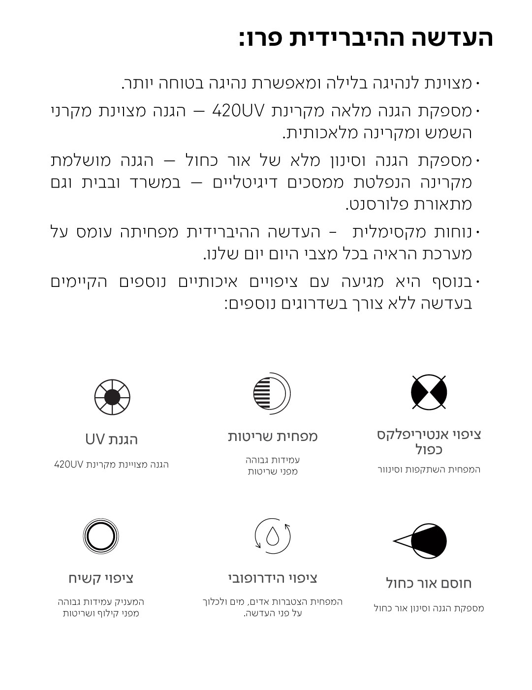 העדשה ההיברידית פרו:  · מצוינת לנהיגה בלילה ומאפשרת נהיגה בטוחה יותר. · מספקת הגנה מלאה מקרינת 420UV - הגנה מצוינת מקרני השמש ומקרינה מלאכותית. ·מספקת הגנה וסינון מלא של אור כחול - הגנה מושלמת מקרינה הנפלטת ממסכים דיגיטליים - במשרד ובבית וגם מתאורת פלורסנט. · נוחות מקסימלית - העדשה ההיברידית מפחיתה עומס על מערכת הראיה בכל מצבי היום יום שלנו. בנוסף היא מגיעה עם ציפויים איכותיים נוספים הקיימים בעדשה ללא צורך בשדרוגים נוספים:  הגנת UV  הגנה מצויינת מקרינת 420UV  מפחית שריטות  עמידות גבוהה מפני שריטות  ציפוי אנטיריפלקס כפול  המפחית השתקפות וסינוור  ציפוי קשיח  המעניק עמידות גבוהה מפני קילוף ושריטות  ציפוי הידרופובי  המפחית הצטברות אדים, מים ולכלוך על פני העדשה.  חוסם אור כחול  מספקת הגנה וסינון אור כחול